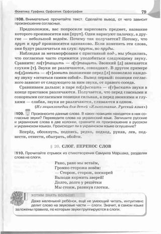 Фонетика. Графика. Орфоэпия. Орфография 79
108. Внимательно прочитайте текст. Сделайте вывод, от чего зависит
произношение согласных.
Предположим, вас попросили нарисовать предмет, название
которого произносится как [прут]. Одни нарисуют палочку, а дру­
гие — небольшой водоём. Почему так получается? Потому, что
прут и пруд произносятся одинаково. Если изменить эти слова,
они будут различаться на слух: пруты, но пруды.
Наблюдая за метаморфозами с приставкой под-, мы убедились,
что согласные часто стремятся уподобиться следующему звуку.
Сравните: по[т]тащитъ — о[т]тащить. Звоеклй [д] заменяется
глухим [т]. Звуки не различаются, совпадают. В другом примере
по[д]ловить — о[т]ловить положение перед [т] позволило каждо­
му звуку «остаться самим собой*. Вывел первый: позиция соглас­
ного зависит от следующего за ним звука, от правого соседа.
Сравниваем дальше: в паре по[д]ыскать — о[т]ыскатъ звуки в
конце приставок различаются. Получается, что перед гласными и
сонорными согласными позиция сильная, а перед звонкими и глу­
хими — слабая, звуки не различаются, сливаются в одном.
{Из энциклопедии д гя детей чЯзыкознание. Русский язык*)
109. -jj: Произнесите данные слова. В каких позициях находятся в них со­
гласные звуки? Переведите слова на украинский язык. Запишите русские
и украинские слова в две колонки, сравните их произношение в русском
и украинском языках. Происходит ли в украинском языке оглушение?
Вперёд, обсохнуть, подпись, редко, подход, рукав, лев, под­
нести, отнести, обыграть, обойти.
§ 2 >. СЛОГ. ПЕРЕНОС СЛОВ
110. Прочитайте отрывок из стихотворения Самуила Маршака, разделяя
слова на слоги.
Рано, рано мы встаём,
Громко сторожа зовём:
— Сторож, сторож, поскорей
Выходи кормить зверей!
Долго, долго у решётки
Мы стоим, разинув глотки.
ХОТИМ ЗНАТЬ БОЛЬШЕ.
Даже маленький ребёнок, ещё не умеющий читать, интуитивне
делит слово на звуковые части — слоги. Значит, в самом языке
заложены правила, по которым звуки группируются в слоги.
 