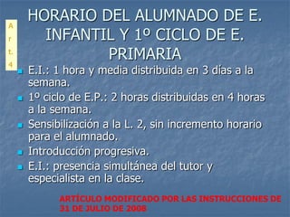 A
         HORARIO DEL ALUMNADO DE E.
r          INFANTIL Y 1º CICLO DE E.
t.
4
                  PRIMARIA
        E.I.: 1 hora y media distribuida en 3 días a la
         semana.
        1º ciclo de E.P.: 2 horas distribuidas en 4 horas
         a la semana.
        Sensibilización a la L. 2, sin incremento horario
         para el alumnado.
        Introducción progresiva.
        E.I.: presencia simultánea del tutor y
         especialista en la clase.
               ARTÍCULO MODIFICADO POR LAS INSTRUCCIONES DE
               31 DE JULIO DE 2008
 