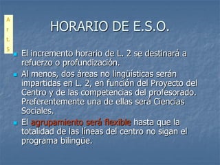 A
r               HORARIO DE E.S.O.
t.
5
        El incremento horario de L. 2 se destinará a
         refuerzo o profundización.
        Al menos, dos áreas no lingüísticas serán
         impartidas en L. 2, en función del Proyecto del
         Centro y de las competencias del profesorado.
         Preferentemente una de ellas será Ciencias
         Sociales.
        El agrupamiento será flexible hasta que la
         totalidad de las líneas del centro no sigan el
         programa bilingüe.
 