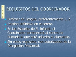 A
r        REQUISITOS DEL COORDINADOR
t.
6
        Profesor de Lengua, preferentemente L. 2
        Destino definitivo en el centro.
        En las Escuelas de E. Infantil, el
         Coordinador pertenecerá al centro de
         Primaria al que esté adscrito el alumnado.
        Sin estos requisitos, con autorización de la
         Delegación Provincial.
 