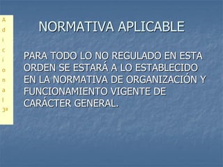 A
d      NORMATIVA APLICABLE
i
c
i    PARA TODO LO NO REGULADO EN ESTA
o    ORDEN SE ESTARÁ A LO ESTABLECIDO
n    EN LA NORMATIVA DE ORGANIZACIÓN Y
a
     FUNCIONAMIENTO VIGENTE DE
l
     CARÁCTER GENERAL.
3ª
 