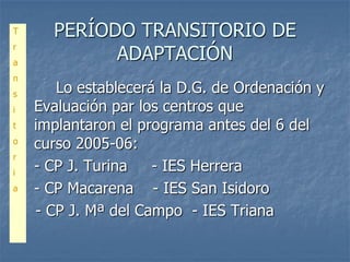 T     PERÍODO TRANSITORIO DE
            ADAPTACIÓN
r
a
n
s      Lo establecerá la D.G. de Ordenación y
i   Evaluación par los centros que
t   implantaron el programa antes del 6 del
o
    curso 2005-06:
r
i
    - CP J. Turina   - IES Herrera
a   - CP Macarena - IES San Isidoro
    - CP J. Mª del Campo - IES Triana
 