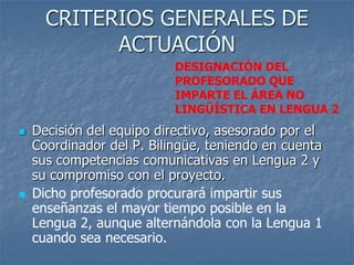 CRITERIOS GENERALES DE
            ACTUACIÓN
                           DESIGNACIÓN DEL
                           PROFESORADO QUE
                           IMPARTE EL ÁREA NO
                           LINGÜÍSTICA EN LENGUA 2
   Decisión del equipo directivo, asesorado por el
    Coordinador del P. Bilingüe, teniendo en cuenta
    sus competencias comunicativas en Lengua 2 y
    su compromiso con el proyecto.
   Dicho profesorado procurará impartir sus
    enseñanzas el mayor tiempo posible en la
    Lengua 2, aunque alternándola con la Lengua 1
    cuando sea necesario.
 