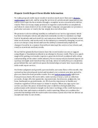 Dispute Credit Report Unverifiable Information

To really get good credit repair results it involves much more then just a dispute
credit report approach, and by using the services of a professional organization you
will be sure to get the best results through a complete service structured to deliver
results. There are many empty promises in regards to what will be accomplished,
and when it comes down to it no credit repair company can guarantee or promise a
particular outcome or result; the law simply does not allow that.

We promise to do everything monthly as outlined in our service agreement, which
has been developed, tested, and adjusted constantly in order to maintain our high
level of standards and end result for our numerous clients. To put it in simple terms:
what we do works, and works well. As the industry is constantly changing, so are we,
as we are always a step ahead and have the ability to immediately implement
changes if need be in a manner that will not interrupt the service of our clients and
result in consistent excellent results.

Do not fall for gimmicks that claim to have the recent insider secrets or suggest
using illegal or fraudulent methods in an attempt to fix your credit. There is no quick
magical fix; getting real results requires a great deal of work combined with a deep
understanding of the entire credit industry. Far too many self proclaimed experts set
up shop overnight and claim that they can help, when in reality they are completely
green behind the ears and do not poses the knowledge or know how to provide you
with credit repair service.

Use better judgment and go with a proven leader, not some flavor of the month. Our
system has been developed, tested and tweaked over a sixteen year plus period to
give our clients the best possible results. You can look at some results right here
from previous clients. We work with a wide variety of issues, such as collection
accounts, charge offs, late payments, repossessions, foreclosures, judgments, tax
liens, bankruptcies, garnishments, etc. We have the experience to handle any
situation regardless of how major or minor it may be. When you sign up for our
service you have the peace of mind that your credit file is being handled by
professionals with extensive insight on the inner workings of the credit bureaus as
well as the laws and statutes related to credit reporting. When you combine the
powerful knowledge with the end results it becomes crystal clear that we deliver an
exceptional value to our clients.
 