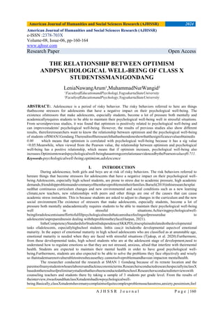 American Journal of Humanities and Social Sciences Research (AJHSSR) 2024
A J H S S R J o u r n a l P a g e | 160
American Journal of Humanities and Social Sciences Research (AJHSSR)
e-ISSN :2378-703X
Volume-08, Issue-06, pp-160-164
www.ajhssr.com
Research Paper Open Access
THE RELATIONSHIP BETWEEN OPTIMISM
ANDPSYCHOLOGICAL WELL-BEING OF CLASS X
STUDENTSSMAN1GONDANG
LeniaNawangArum¹,MuhammadNurWangid²
¹FacultyofEducationandPsychologi,YogyakartaStateUniversity
²FacultyofEducationandPsychology,YogyakartaStateUniversity
ABSTRACT:. Adolescence is a period of risky behavior. The risky behaviors referred to here are things
thatbecome stressors for adolescents that have a negative impact on their psychological well-being. The
existence ofstressors that make adolescents, especially students, become a lot of pressure both mentally and
academicallyrequires students to be able to maintain their psychological well-being well in stressful situations.
From severalprevious studies, it was found that optimism is positively related to psychological well-being and
can improvestudents' psychological well-being. However, the results of previous studies also show different
results, thereforeresearchers want to know the relationship between optimism and the psychological well-being
of students ofSMAN1Gondang.Theresultsoftheresearchthathasbeendoneshowthatthesignificancevalueobtainedis
0.00 which means that optimism is correlated with psychological well-being because it has a sig value
<0.05.Meanwhile, when viewed from the Pearson value, the relationship between optimism and psychological
well-being has a positive relationship, which means that if optimism increases, psychological well-being also
increases.Optimismtowardspsychologicalwell-beinghasastrongcorrelationasevidencedbythePearsonvalueof0.711.
Keywords-psychologicalwell-being,optimism,adolescence
I. INTRODUCTION
During adolescence, both girls and boys are at risk of risky behaviors. The risk behaviors referred to
hereare things that become stressors for adolescents that have a negative impact on their psychological well-
being.Adolescents, especially high school students, are prone to stress due to academic pressure, high academic
demands,friendshipproblemsandevenmanyofthemhaveproblemsintheirfamilies.Barseli(2018)inhisresearchexplai
nedthat continuous curriculum changes and new environmental and social conditions such as a new learning
climate,new teachers, new relationships with peers and other things are one of the causes that can cause
academic stress instudents. This is because students are asked to adjust to changes in the curriculum and the new
social environment.The existence of stressors that make adolescents, especially students, become a lot of
pressure both mentally andacademically requires students to be able to maintain their psychological well-being
well in stressful situations.Achievingpsychologicalwell-
beingforadolescentsisanefforttofulfillpsychologicalneedsthatcanreducefeelingsofpressuredue to
adolescents'unpreparednessin dealing withtheproblemstheyface(Harpan, 2021).
IntheCompetencyStandardsforStudentIndependence(SKKPD),itisexplainedrelatedtothedevelopmental
tasks ofadolescents, especiallyhighschool students. Inthis case,it includesthe developmental aspectsof emotional
maturity. In the aspect of emotional maturity in high school adolescents who are classified as at anunstable age,
emotional maturity is needed when they are faced with stressful situations (Tjukup, et al. 2020).Furthermore,
from these developmental tasks, high school students who are at the adolescent stage of development,need to
understand how to regulate emotions so that they are not stressed, anxious, afraid that interfere with theirmental
health. Students are expected to maintain their mental health in order to have good psychological well-
being.Furthermore, students are also expected to be able to solve the problems they face objectively and wisely
so thatstudentsarenotvulnerabletostressbecausethey cannotsolveproblemsandhavean impacton mentalhealth.
The researcher conducted the research at SMAN 1 Gondang because of its remote location and the
parentsofmanystudentswhoarelaborersandlackineconomicterms.ResearchersconductedresearchespeciallyinclassX
basedontheresultsofpreliminarystudiesthathavebeenconductedattheschool.Researchersconductedinterviewswith
counseling teachers and students there by taking a sample of 3 students per grade level. From the results of
theinterview,itwasfoundthatclassXstudentshadlowpsychologicalwell-
being.Basically,classXstudentshavemanycomplaintsofquitecomplexproblemssuchasstress,anxiety,pessimism,feel
 