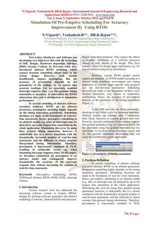 N.Vignesh, Venkadesh.R, DR.K.Rajan / International Journal of Engineering Research and
                  Applications (IJERA) ISSN: 2248-9622 www.ijera.com
                    Vol. 2, Issue 5, September- October 2012, pp.074-078
          Simulation Of Pre-Emptive Scheduling For Accuracy
                     Improvement By Using RTOS
                     N.Vignesh*, Venkadesh.R**, DR.K.Rajan***,
                      *(Assistant Professor, Vel Tech Engineering college, Chennai-62.)
                      *( Vice-Principal, Vel Tech Engineering College Chennai-62, India.)
                         ***( Principal, Vel Tech Engineering college, Chennai-62.)


ABSTRACT
         Now-a-days Hardware and Software are           Models have been proposed. They expose the effects
developing very high level. But with the increasing     of dynamic scheduling on a software processor
of SOC designs, Hardware dependent Software             already in early phases of the design. They have
(HDS) become Critical. In Previous work they            deemed crucial for design space exploration, e.g. for
introduced abstract RTOS modeling, which                task distribution and priority distribution
exposes dynamic scheduling effects early in the
system     design.    However,      such    models               However, current RTOS models poorly
insufficiently capture preemption. But the              support pre-emption. An RTOS model executing in a
accuracy of preemption depends on the                   discrete event simulation environment uses timing
granularity of the timings. So we cannot take           annotation to emulate target specific time progress
accurate readings. For an accurately modeled            (i.e. via wait-for-time statements). Scheduling
interrupt response time, very fine-grained timing       decisions are made at the boundaries of these wait-
annotation is necessary. It contradicts the RTOS        for-time statements, very similar to cooperative
abstraction idea and is detrimental to simulation       multitasking. Hence, the accuracy of pre-emption
performance.                                            depends on the granularity of the timing annotations
         In current modeling of abstract software       (Figure 1).
execution (abstract RTOS on an abstract
processor), preemption modeling highly depends                   A real CPU provides the finest granularity,
on the timing annotation granularity. Scheduling        checking at each clock cycle for incoming interrupts.
decisions are made at the boundaries of wait-for-       Abstract models can annotate each C-instruction,
time statements. Hence, preemptive scheduling in        basic block, function, or coarsely grained each task.
an abstract model (e.g. after an interrupt) may be      However, accurate emulation of pre-emption requires
delayed by up to the longest time annotation in the     fine grained annotation (e.g. at C statement level). On
whole application. Minimizing this error by using       the other hand, using fine grained annotation has two
finer grained timing annotation, however, is            drawbacks. It (a) slows down simulation speed, and
undesirable due to a slower simulation with the         (b) fine grained annotation information may not
dramatically increased number of wait-for-time          easily be available for a given application.
statements, and the difficulty to obtain accurate
fine-grained timing information. Therefore,
preemption is inaccurately emulated in TLM,
resulting in intolerable errors e.g. when
simulating interrupt response times. In this paper,     Figure 1. Granularity of timing annotation.
we introduce (simulation of) preemption in an
abstract model and consequently improve
                                                        2. Problem Definition
dramatically the accuracy of the interrupt
                                                                  In current modelling of abstract software
response time without increasing the number of
                                                        execution (abstract RTOS on an abstract processor),
wait-for-time statements.
                                                        pre-emption modelling highly depends on the timing
                                                        annotation granularity. Scheduling decisions are
Keywords    –Pre-emptive Scheduling, RTOS,              made at the boundaries of wait for- time statements.
TLM-based Abstract RTOS, ROM, SLDL, Interrupt           Hence, pre-emptive scheduling in an abstract model
Latency.                                                (e.g. after an interrupt) may be delayed by up to the
                                                        longest time annotation in the whole application.
I. Introduction                                         Minimizing this error by using finer grained timing
         Current research work has addressed the        annotation, however, is undesirable due to a slower
increasing software content in modern MPSoC             simulation with the dramatically increased number of
designs by utilizing software generation and abstract   wait-for-time statements, and the difficulty to obtain
modelling of software. Abstract RTOS and processor      accurate fine-grained timing information. Therefore,
                                                        pre-emption is inaccurately emulated in TLM,


                                                                                                74 | P a g e
 