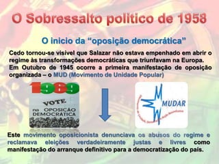 O inicio da “oposição democrática”
Cedo tornou-se visível que Salazar não estava empenhado em abrir o
regime às transformações democráticas que triunfavam na Europa.
Em Outubro de 1945 ocorre a primeira manifestação de oposição
organizada – o MUD (Movimento de Unidade Popular)




Este movimento oposicionista denunciava os abusos do regime e
reclamava eleições verdadeiramente justas e livres como
manifestação do arranque definitivo para a democratização do país.
 