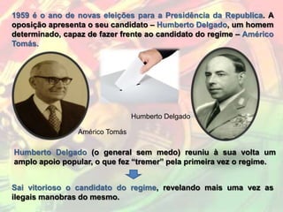 1959 é o ano de novas eleições para a Presidência da Republica. A
oposição apresenta o seu candidato – Humberto Delgado, um homem
determinado, capaz de fazer frente ao candidato do regime – Américo
Tomás.




                                Humberto Delgado

                Américo Tomás

Humberto Delgado (o general sem medo) reuniu à sua volta um
amplo apoio popular, o que fez “tremer” pela primeira vez o regime.


Sai vitorioso o candidato do regime, revelando mais uma vez as
ilegais manobras do mesmo.
 