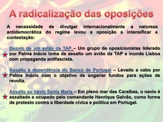 A necessidade de divulgar internacionalmente a natureza
antidemocrática do regime levou a oposição a intensificar a
contestação:

Desvio de um avião da TAP – Um grupo de oposicionistas liderado
por Palma Inácio toma de assalto um avião da TAP e inunda Lisboa
com propaganda antifascista.

Assalto à dependência do Banco de Portugal – Levado a cabo por
Palma Inácio com o objetivo de angariar fundos para ações de
revolta.

Assalto ao navio Santa Maria – Em pleno mar das Caraíbas, o navio é
assaltado e ocupado pelo comandante Henrique Galvão, como forma
de protesto contra a liberdade cívica e politica em Portugal.
 