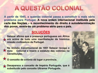 A partir de 1945, a questão colonial passa a constituir o mais sério
problema para Portugal. A nova ordem internacional instituida pela
carta das Nações – o reconhecimento do direito à autodeterminação
dos povos, revela-se um problema sério para o país.

                       SOLUÇÕES
  Salazar afirma que a presença portuguesa em África
  era acima de tudo uma manifestação da histórica
  missão civilizadora de Portugal.

  Na revisão Constitucional de 1951 Salazar revoga o
  Acto    Colonial e insere o estatuto das colónias na
  Constituição.

  O conceito de colónia dá lugar a província.

  Desaparece o conceito de Império Português, que é
  substituído pelo conceito Ultramar Português.
 