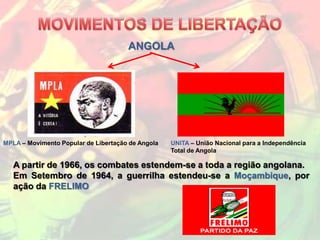 ANGOLA




MPLA – Movimento Popular de Libertação de Angola   UNITA – União Nacional para a Independência
                                                   Total de Angola

   A partir de 1966, os combates estendem-se a toda a região angolana.
   Em Setembro de 1964, a guerrilha estendeu-se a Moçambique, por
   ação da FRELIMO
 