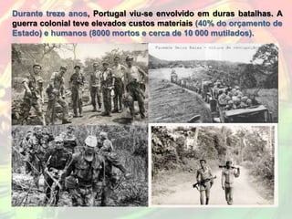 Durante treze anos, Portugal viu-se envolvido em duras batalhas. A
guerra colonial teve elevados custos materiais (40% do orçamento de
Estado) e humanos (8000 mortos e cerca de 10 000 mutilados).
 