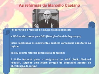 Foi permitido o regresso de alguns exilados políticos;

a PIDE muda o nome para DGS (Direcção-Geral de Segurança);

foram legalizados os movimentos políticos comunistas opositores ao
regime;

iniciou-se uma reforma democrática do regime;

A União Nacional passa a designar-se por ANP (Acção Nacional
Popular), surgindo uma jovem geração de deputados adeptos da
liberalização do regime
 