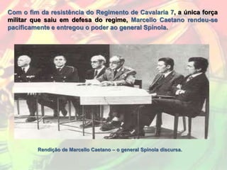 Com o fim da resistência do Regimento de Cavalaria 7, a única força
militar que saiu em defesa do regime, Marcello Caetano rendeu-se
pacificamente e entregou o poder ao general Spínola.




         Rendição de Marcello Caetano – o general Spínola discursa.
 