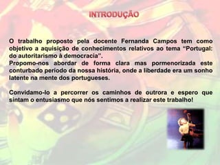 O trabalho proposto pela docente Fernanda Campos tem como
objetivo a aquisição de conhecimentos relativos ao tema “Portugal:
do autoritarismo à democracia”.
Propomo-nos abordar de forma clara mas pormenorizada este
conturbado período da nossa história, onde a liberdade era um sonho
latente na mente dos portugueses.

Convidamo-lo a percorrer os caminhos de outrora e espero que
sintam o entusiasmo que nós sentimos a realizar este trabalho!
 