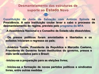 Constituição da Junta de Salvação com António Spínola na
Presidência. A esta instituição coube levar a cabo o processo de
desmantelamento do regime, previsto pelo programa do MFA
 -A Assembleia Nacional e o Conselho de Estado são dissolvidos;

 - Os presos políticos foram amnistiados e libertados e os
 exilados iniciaram o regresso ao país;

 - Américo Tomás, Presidente da Republica e Marcello Caetano,
 Presidente do Governo foram destituídos do governo, presos e
 mais tarde exilados para o Brasil;

 -Iniciou-se a preparação para as eleições livres;

 - Iniciou-se a formação de novos partidos políticos e sindicatos
 livres, entre outras medidas
 