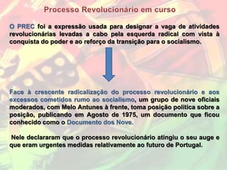 O PREC foi a expressão usada para designar a vaga de atividades
revolucionárias levadas a cabo pela esquerda radical com vista à
conquista do poder e ao reforço da transição para o socialismo.




Face à crescente radicalização do processo revolucionário e aos
excessos cometidos rumo ao socialismo, um grupo de nove oficiais
moderados, com Melo Antunes à frente, toma posição politica sobre a
posição, publicando em Agosto de 1975, um documento que ficou
conhecido como o Documento dos Nove.

Nele declararam que o processo revolucionário atingiu o seu auge e
que eram urgentes medidas relativamente ao futuro de Portugal.
 