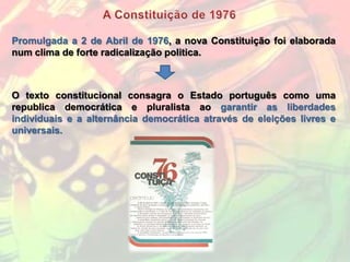 Promulgada a 2 de Abril de 1976, a nova Constituição foi elaborada
num clima de forte radicalização politica.



O texto constitucional consagra o Estado português como uma
republica democrática e pluralista ao garantir as liberdades
individuais e a alternância democrática através de eleições livres e
universais.
 