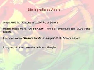Antão António, “História A”, 2007 Porto Editora

Rezola Inácia Maria, “25 de Abril” – Mitos de uma revolução”, 2008 Porto
Editora.

Lourenço Vasco, “Do Interior da revolução”, 2009 Ancora Editora


Imagens retiradas do motor de busca Google.
 