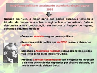 Quando em 1945, a maior parte dos países europeus festejou o
triunfo da democracia sobre o regime fascismo-nazismo, Salazar
demonstra a sua preocupação em renovar a imagem do regime,
adotando algumas medidas:

           - Concedeu amnistia a alguns presos políticos.

           - Renovou a policia politica que de PVDE passou a chamar-se
             de PIDE.

           - Dissolveu a Assembleia Nacional e convocou novas eleições
             “tão livres como as de Inglaterra”, dizia.

           - Procedeu à revisão constitucional com o objetivo de introduzir
             o sistema de eleição dos deputados por círculos eleitorais, em
             vez de um circulo eleitoral único.
 