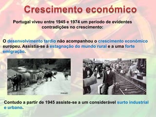 Portugal viveu entre 1945 e 1974 um período de evidentes
                  contradições no crescimento:


O desenvolvimento tardio não acompanhou o crescimento económico
europeu. Assistia-se á estagnação do mundo rural e a uma forte
emigração.




Contudo a partir de 1945 assiste-se a um considerável surto industrial
e urbano.
 