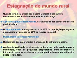 Quando terminou a Segunda Guerra Mundial, a agricultura
continuava a ser a atividade dominante em Portugal

Agricultura pouco desenvolvida, caracterizada por baixos índices de
produtividade.

O sector primário empregava cerca de 40% da população portuguesa
e proporcionava menos de 25% da riqueza nacional

Impedimentos ao desenvolvimento:

Resistência dos proprietários à alteração da estrutura fundiária.

Assimetria verificada na dimensão da terra (no norte predominava o
minifúndio, onde os pequenos proprietários eram resistentes à
introdução de novas culturas e no sul predominavam os latifúndios
subaproveitados).
 