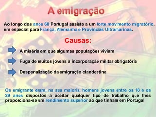 Ao longo dos anos 60 Portugal assiste a um forte movimento migratório,
em especial para França, Alemanha e Províncias Ultramarinas.

                            Causas:
       A miséria em que algumas populações viviam

       Fuga de muitos jovens à incorporação militar obrigatória

       Despenalização da emigração clandestina



Os emigrante eram, na sua maioria, homens jovens entre os 18 e os
29 anos dispostos a aceitar qualquer tipo de trabalho que lhes
proporciona-se um rendimento superior ao que tinham em Portugal
 