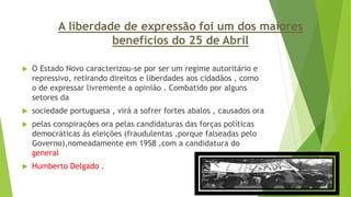 A liberdade de expressão foi um dos maiores
benefícios do 25 de Abril
 O Estado Novo caracterizou-se por ser um regime autoritário e
repressivo, retirando direitos e liberdades aos cidadãos , como
o de expressar livremente a opinião . Combatido por alguns
setores da
 sociedade portuguesa , virá a sofrer fortes abalos , causados ora
 pelas conspirações ora pelas candidaturas das forças políticas
democráticas ás eleições (fraudulentas ,porque falseadas pelo
Governo),nomeadamente em 1958 ,com a candidatura do
general
 Humberto Delgado .
 