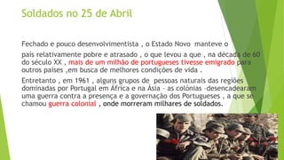 Soldados no 25 de Abril
Fechado e pouco desenvolvimentista , o Estado Novo manteve o
país relativamente pobre e atrasado , o que levou a que , na década de 60
do século XX , mais de um milhão de portugueses tivesse emigrado para
outros países ,em busca de melhores condições de vida .
Entretanto , em 1961 , alguns grupos de pessoas naturais das regiões
dominadas por Portugal em África e na Ásia – as colónias –desencadearam
uma guerra contra a presença e a governação dos Portugueses , a que se
chamou guerra colonial , onde morreram milhares de soldados.
 