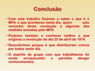  Com este trabalho ficámos a saber o que é o
 MFA, o que aconteceu neste dia, quem saiu
 vencedor desta revolução e algumas das
 medidas tomadas pelo MFA.
 Ficámos também a conhecer melhor o que
 originou a revolução do dia 25 de abril de 1974.
 Descobrimos porque é que distribuíram cravos
 por todos neste dia.
 O espírito de grupo com que trabalhámos foi
 muito   enriquecedor      e    permitiu    alargar
 conhecimentos.
 