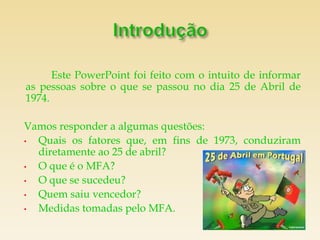 Este PowerPoint foi feito com o intuito de informar
as pessoas sobre o que se passou no dia 25 de Abril de
1974.

Vamos responder a algumas questões:
• Quais os fatores que, em fins de 1973, conduziram
  diretamente ao 25 de abril?
• O que é o MFA?
• O que se sucedeu?
• Quem saiu vencedor?
• Medidas tomadas pelo MFA.
 