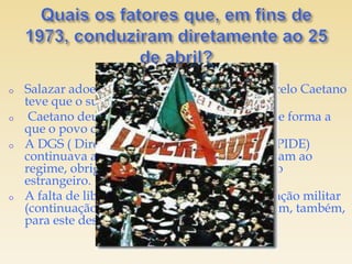 o   Salazar adoeceu gravemente e, por isso, Marcelo Caetano
    teve que o substituir.
o    Caetano deu continuidade ao Salazarismo, de forma a
    que o povo continuou descontente.
o   A DGS ( Direção-Geral de Segurança, antiga PIDE)
    continuava a perseguir aqueles que se opunham ao
    regime, obrigando os opositores a exilar-se no
    estrangeiro.
o   A falta de liberdade e o agravamento da situação militar
    (continuação da Guerra Colonial) contribuíram, também,
    para este descontentamento.
 