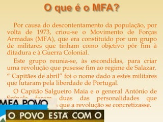 Por causa do descontentamento da população, por
volta de 1973, criou-se o Movimento de Forças
Armadas (MFA), que era constituído por um grupo
de militares que tinham como objetivo pôr fim à
ditadura e à Guerra Colonial.
  Este grupo reunia-se, às escondidas, para criar
uma revolução que pusesse fim ao regime de Salazar.
“ Capitães de abril” foi o nome dado a estes militares
que lutaram pela liberdade de Portugal.
  O Capitão Salgueiro Maia e o general António de
Spínola foram duas das personalidades que
contribuíram para que a revolução se concretizasse.
 