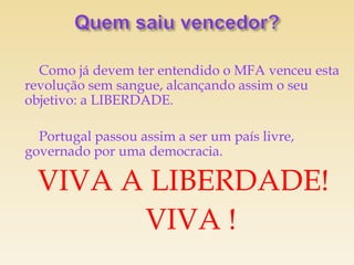 Como já devem ter entendido o MFA venceu esta
revolução sem sangue, alcançando assim o seu
objetivo: a LIBERDADE.

  Portugal passou assim a ser um país livre,
governado por uma democracia.

  VIVA A LIBERDADE!
        VIVA !
 
