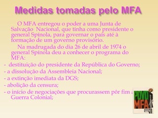 O MFA entregou o poder a uma Junta de
    Salvação Nacional, que tinha como presidente o
    general Spínola, para governar o país até à
    formação de um governo provisório.
       Na madrugada do dia 26 de abril de 1974 o
    general Spínola deu a conhecer o programa do
    MFA:
- destituição do presidente da República do Governo;
- a dissolução da Assembleia Nacional;
- a extinção imediata da DGS;
- abolição da censura;
- o início de negociações que procurassem pôr fim à
    Guerra Colonial;
 
