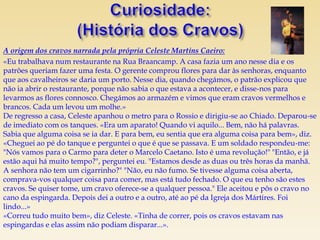 A origem dos cravos narrada pela própria Celeste Martins Caeiro:
«Eu trabalhava num restaurante na Rua Braancamp. A casa fazia um ano nesse dia e os
patrões queriam fazer uma festa. O gerente comprou flores para dar às senhoras, enquanto
que aos cavalheiros se daria um porto. Nesse dia, quando chegámos, o patrão explicou que
não ia abrir o restaurante, porque não sabia o que estava a acontecer, e disse-nos para
levarmos as flores connosco. Chegámos ao armazém e vimos que eram cravos vermelhos e
brancos. Cada um levou um molhe.»
De regresso a casa, Celeste apanhou o metro para o Rossio e dirigiu-se ao Chiado. Deparou-se
de imediato com os tanques. «Era um aparato! Quando vi aquilo... Bem, não há palavras.
Sabia que alguma coisa se ia dar. E para bem, eu sentia que era alguma coisa para bem», diz.
«Cheguei ao pé do tanque e perguntei o que é que se passava. E um soldado respondeu-me:
"Nós vamos para o Carmo para deter o Marcelo Caetano. Isto é uma revolução!" "Então, e já
estão aqui há muito tempo?", perguntei eu. "Estamos desde as duas ou três horas da manhã.
A senhora não tem um cigarrinho?" "Não, eu não fumo. Se tivesse alguma coisa aberta,
comprava-vos qualquer coisa para comer, mas está tudo fechado. O que eu tenho são estes
cravos. Se quiser tome, um cravo oferece-se a qualquer pessoa." Ele aceitou e pôs o cravo no
cano da espingarda. Depois dei a outro e a outro, até ao pé da Igreja dos Mártires. Foi
lindo...»
«Correu tudo muito bem», diz Celeste. «Tinha de correr, pois os cravos estavam nas
espingardas e elas assim não podiam disparar...».
 