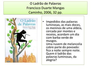 O Ladrão de PalavrasFrancisco Duarte MangasCaminho, 2006, 32 pp. Impedidos das palavras luminosas, as mais doces, os meninos de uma aldeia, cercada por montes e receios, acordam um dia com barba verde de musgos.Uma nuvem de melancolia cobre parte do povoado: fica a noite sempre noite.Quem é ladrão das palavras luminosas, da alegria?