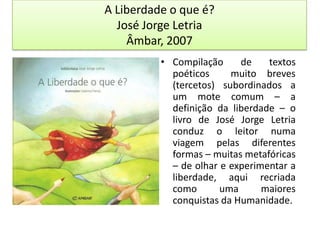 A Liberdade o que é?José Jorge LetriaÂmbar, 2007Compilação de textos poéticos  muito breves (tercetos) subordinados a um mote comum – a definição da liberdade – o livro de José Jorge Letria conduz o leitor numa viagem pelas diferentes formas – muitas metafóricas – de olhar e experimentar a liberdade, aqui recriada como uma maiores conquistas da Humanidade.