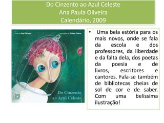 Do Cinzento ao Azul CelesteAna Paula OliveiraCalendário, 2009 Uma bela estória para os mais novos, onde se fala da escola e dos professores, da liberdade e da falta dela, dos poetas da poesia e de livros, escritores e cantores. Fala-se também de bibliotecas cheias de sol de cor e de saber.Com uma belíssima ilustração!