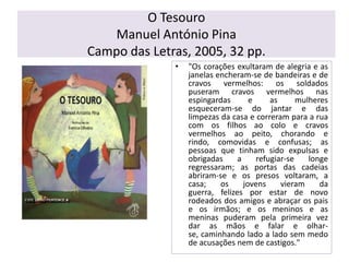 O TesouroManuel António PinaCampo das Letras, 2005, 32 pp."Os corações exultaram de alegria e as janelas encheram-se de bandeiras e de cravos vermelhos: os soldados puseram cravos vermelhos nas espingardas e as mulheres esqueceram-se do jantar e das limpezas da casa e correram para a rua com os filhos ao colo e cravos vermelhos ao peito, chorando e rindo, comovidas e confusas; as pessoas que tinham sido expulsas e obrigadas a refugiar-se longe regressaram; as portas das cadeias abriram-se e os presos voltaram, a casa; os jovens vieram da guerra, felizes por estar de novo rodeados dos amigos e abraçar os pais e os irmãos; e os meninos e as meninas puderam pela primeira vez dar as mãos e falar e olhar-se, caminhando lado a lado sem medo de acusações nem de castigos."