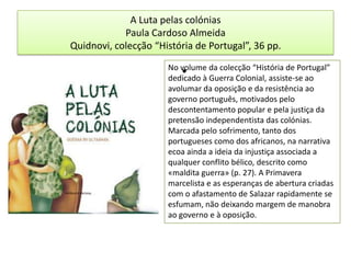 A Luta pelas colóniasPaula Cardoso AlmeidaQuidnovi, colecção “História de Portugal”, 36 pp. No volume da colecção “História de Portugal” dedicado à Guerra Colonial, assiste-se ao avolumar da oposição e da resistência ao governo português, motivados pelo descontentamento popular e pela justiça da pretensão independentista das colónias. Marcada pelo sofrimento, tanto dos portugueses como dos africanos, na narrativa ecoa ainda a ideia da injustiça associada a qualquer conflito bélico, descrito como «maldita guerra» (p. 27). A Primavera marcelista e as esperanças de abertura criadas com o afastamento de Salazar rapidamente se esfumam, não deixando margem de manobra ao governo e à oposição. 