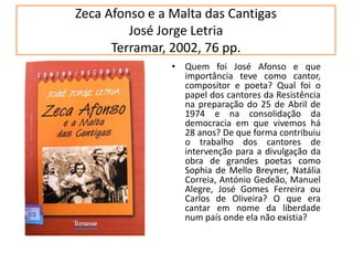 Zeca Afonso e a Malta das CantigasJosé Jorge LetriaTerramar, 2002, 76 pp.Quem foi José Afonso e que importância teve como cantor, compositor e poeta? Qual foi o papel dos cantores da Resistência na preparação do 25 de Abril de 1974 e na consolidação da democracia em que vivemos há 28 anos? De que forma contribuiu o trabalho dos cantores de intervenção para a divulgação da obra de grandes poetas como Sophia de Mello Breyner, Natália Correia, António Gedeão, Manuel Alegre, José Gomes Ferreira ou Carlos de Oliveira? O que era cantar em nome da liberdade num país onde ela não existia?