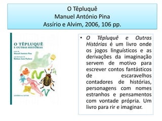 O TêpluquêManuel António PinaAssírio e Alvim, 2006, 106 pp.O Têpluquê e Outras Histórias é um livro onde os jogos linguísticos e as derivações da imaginação servem de motivo para escrever contos fantásticos de escaravelhos contadores de histórias, personagens com nomes estranhos e pensamentos com vontade própria. Um livro para rir e imaginar.
