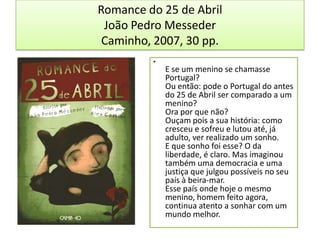 Romance do 25 de AbrilJoão Pedro MessederCaminho, 2007, 30 pp.E se um menino se chamasse Portugal?Ou então: pode o Portugal do antes do 25 de Abril ser comparado a um menino?Ora por que não?Ouçam pois a sua história: como cresceu e sofreu e lutou até, já adulto, ver realizado um sonho.E que sonho foi esse? O da liberdade, é claro. Mas imaginou também uma democracia e uma justiça que julgou possíveis no seu país à beira-mar.Esse país onde hoje o mesmo menino, homem feito agora, continua atento a sonhar com um mundo melhor.