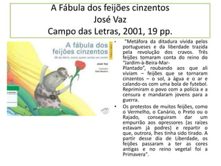 A Fábula dos feijões cinzentosJosé VazCampo das Letras, 2001, 19 pp. "Metáfora da ditadura vivida pelos portugueses e da liberdade trazida pela revolução dos cravos. Três feijões tomaram conta do reino do “Jardim-à-Beira-Mar-Plantado”, roubando aos que ali viviam – feijões que se tornaram cinzentos – o sol, a água e o ar e calando-os com uma bola de futebol. Reprimiram o povo com a polícia e a censura e mandaram jovens para a guerra. Os protestos de muitos feijões, como o Vermelho, o Canário, o Preto ou o Rajado, conseguiram dar um empurrão aos opressores (as raízes estavam já podres) e repartir o que, outrora, lhes tinha sido tirado. A partir desse dia de Liberdade, os feijões passaram a ter as cores antigas e no reino vegetal foi a Primavera".