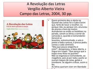 A Revolução das LetrasVergílio Alberto VieiraCampo das Letras, 2004, 30 pp.Quem primeiro deu o alerta no Quartel das Letras foi o Cabo Clarim que, farto de tocar a recolher, ou porque não, ou porque sim, anunciou de pronto a hora do motim.Acenderam-se então os holofotes na parada, saíram as letras a correr da camarata e, quando o Comandante-General se levantou, estremunhado, e veio à janela a toda a pressa, à pressa pediu contas a cada sentinela."Mas que pouca vergonha é esta?", desaprovou, o boca aberta, a língua em tropel: "Que parece que a tropa virou festa no quartel!"Não se enganava o Comandante, ao megafone, pois já por toda a parte se ouviam toques de caixa, gaitas e trombone. Se alguém o disse, assim o fez.As letras queriam viver em liberdade (...)