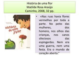 História de uma florMatilde Rosa AraújoCaminho, 2008, 32 pp. «Nas ruas havia flores vermelhas por toda a parte. No peito das mulheres, dos homens, nos olhos das crianças, nos canos sileciosos das espingardas. Nem era uma guerra, nem uma festa. Era o mundo de coração aberto.”