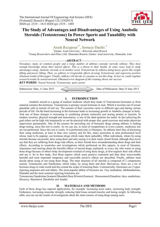 The International Journal Of Engineering And Science (IJES)
||Volume||2 ||Issue|| 6 ||Pages|| 122-125||2013||
ISSN (e): 2319 – 1813 ISSN (p): 2319 – 1805
Page1www.theijes.com The IJES
The Study of Advantages and Disadvantages of Using Anabolic
Steroids (Testosterone) In Power Sports and Tunability with
Neural Network
Arash Rezapour1*
, Somaye Dashti 2
1
Islamic Azad University – Khorram abad Branch
2
Young Researchers and Elites club, Hamedan Branch, Islamic Azad university, Hamedan, Iran
----------------------------------------------------ABSTRACT------------------------------------------------------------------
Nowadays, many of common people and a large number of athletes consume steroids without. They have
enough knowledge about their lateral effects. This is a threat to their health. In some cases lead to study
advantages using. Anabolic steroids or in another word, Testosterone by athletes doing heavy sports like weight
lifting and power lifting. Then, we address to irreparable effects of using Testosterone and regressive positive
obtained results of this paper. Finally, athletes will decide to consume or not this drug. At last we could regulate
research results by neural network. Obtained error diagram of this training shows our success.
KEY WORDS: Neural Network, Testosterone, sport, power
---------------------------------------------------------------------------------------------------------------------------------------
Submission: Date, 11 June 2013 Date of Publication: Date 25 June 2013
---------------------------------------------------------------------------------------------------------------------------------------
I. INTRODUCTION
Anabolic steroid is a group of medical medicine which they made of Testosterone hormones or from
material contains this hormone. Testosterone is primary sexual hormone in men. Which it excretes out of sexual
glandular cells in testicle of mal sex. The amount of their excretion varies in different ages and during various
periods of life. On the hand increasing in this hormone leads to increasing growth or Anabolic changes in body.
And one of these changes is increasing in combining protein molecules and storing protein in muscles. In
modern societies, physical strength and muscularity, is one of the ideal qualities for males. In fact achieving the
goal either can be high risk temporarily or can be practical with proper diet, good exercises and under physician
supervision permanently. One of the reasons for prevailing use of hormone drugs among athletes is lacking
drugs testing, since this test is costly. As we can see, in most of competitions in every country .medicines test
are not performed. Since this test is costly. It is performed only in Olympics. So athletes don't fear of disclosing
their using medicines, at least in their own country and for this, many sportsmen in semi professional level
whose want to be popular, use hormone drugs which make them unhealthy. Often individuals, whom by using
steroids became successful, deny using them and only saying it to their much closed friend, although they never
say that they are suffering from drugs side effects, so their friends have misunderstanding about drugs and their
effects. According to researches and investigations which performed on this aspects, in most of literature,
importance and warring about the harmful effects of steroid drugs explained, so every one who wants to using
these drugs because of other's body development resulted of using these drugs, at first neglects their side effects
and use it. So in this study, first those aspects which seem positive examined and then their irrecoverable
harmful and most important temporary and receivable positive effects are described. Finally, athletes must
decide about using or not using these drugs. The main structure of all steroids is composed of 2 components
namely Testosterone and Nandrolone which today, by using them and their Derivatives, there are a lot of
hormone drugs in wide world and this extend the scope of misusing them. Commercially, Hormones are 2 types:
injecting ampoules and oral tablets. The most popular tablets of hormone are Oxy methadone ,Methandienone,
Dianabol and the most common injecting hormones are:
Testosterone,Nandrolone,Sostanol,Mestabol,Deca,Winstrol,Sostanol, Decasostanol,Omadrine deca nandrolone,
Dexaoxy, Stanolozol ,Durabolin and Anadur.
II. MATERIALS AND METHODS
Each of these drugs has especial applications, for example: increasing mass index, increasing body strength,
Endurance, increasing muscular strength, reducing lipid tissue around muscles and losing weight. In following
table, you can see the results of investigations about the main reasons of using drugs among users.
 