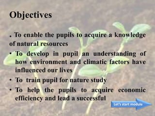 Objectives
. To enable the pupils to acquire a knowledge
of natural resources
• To develop in pupil an understanding of
how environment and climatic factors have
influenced our lives
• To train pupil for nature study
• To help the pupils to acquire economic
efficiency and lead a successful
Let’s start module
 