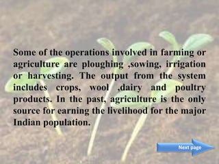 Some of the operations involved in farming or
agriculture are ploughing ,sowing, irrigation
or harvesting. The output from the system
includes crops, wool ,dairy and poultry
products. In the past, agriculture is the only
source for earning the livelihood for the major
Indian population.
Next page
 